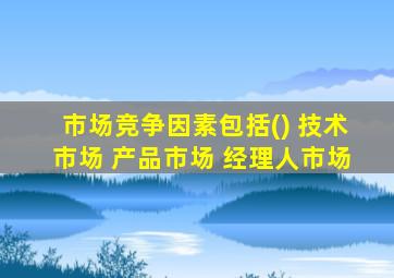 市场竞争因素包括() 技术市场 产品市场 经理人市场